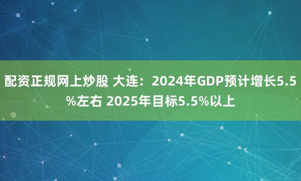配资正规网上炒股 大连：2024年GDP预计增长5.5%左右 2025年目标5.5%以上
