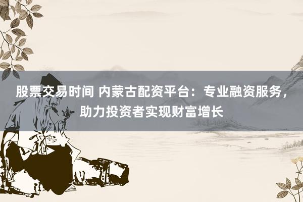 股票交易时间 内蒙古配资平台：专业融资服务，助力投资者实现财富增长