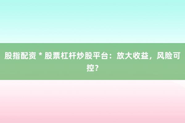 股指配资 * 股票杠杆炒股平台：放大收益，风险可控？