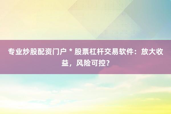专业炒股配资门户 * 股票杠杆交易软件：放大收益，风险可控？