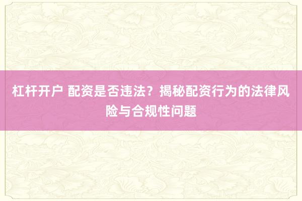 杠杆开户 配资是否违法？揭秘配资行为的法律风险与合规性问题