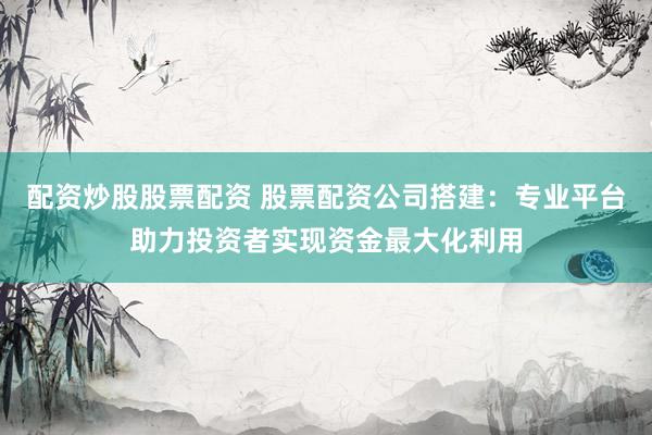 配资炒股股票配资 股票配资公司搭建：专业平台助力投资者实现资金最大化利用
