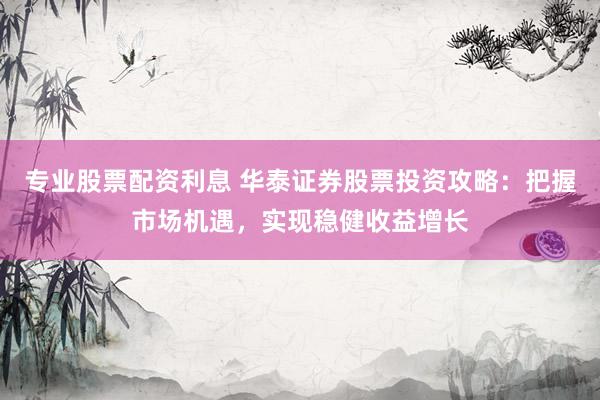 专业股票配资利息 华泰证券股票投资攻略：把握市场机遇，实现稳健收益增长
