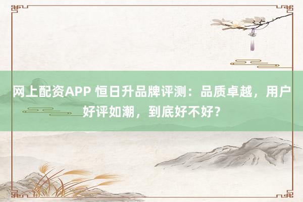 网上配资APP 恒日升品牌评测：品质卓越，用户好评如潮，到底好不好？