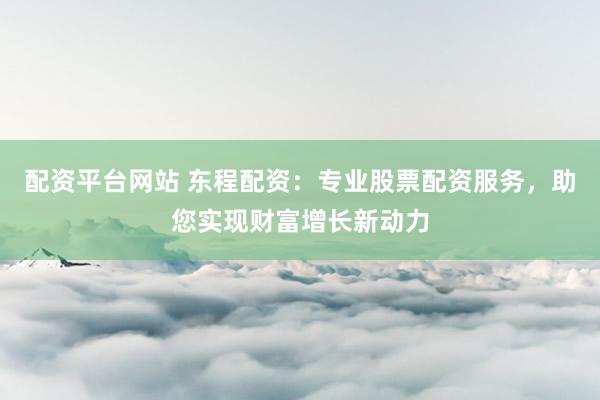 配资平台网站 东程配资：专业股票配资服务，助您实现财富增长新动力