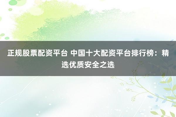 正规股票配资平台 中国十大配资平台排行榜：精选优质安全之选