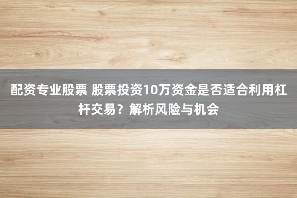 配资专业股票 股票投资10万资金是否适合利用杠杆交易？解析风险与机会