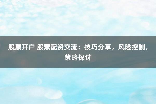 股票开户 股票配资交流：技巧分享，风险控制，策略探讨