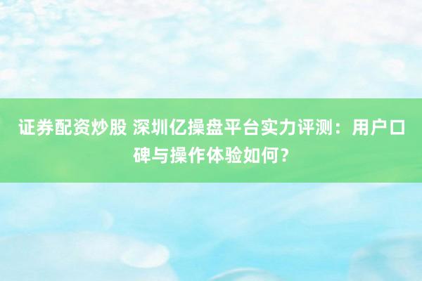 证券配资炒股 深圳亿操盘平台实力评测：用户口碑与操作体验如何？