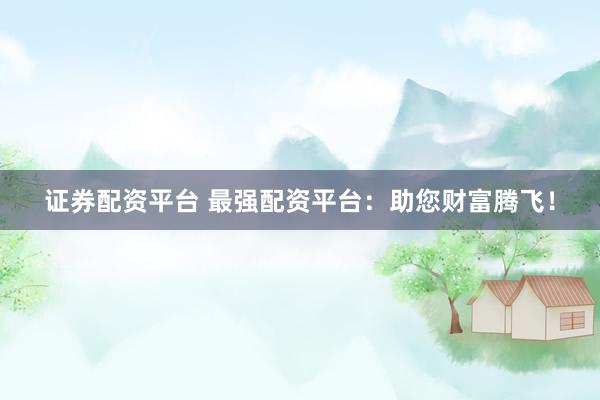 证券配资平台 最强配资平台：助您财富腾飞！