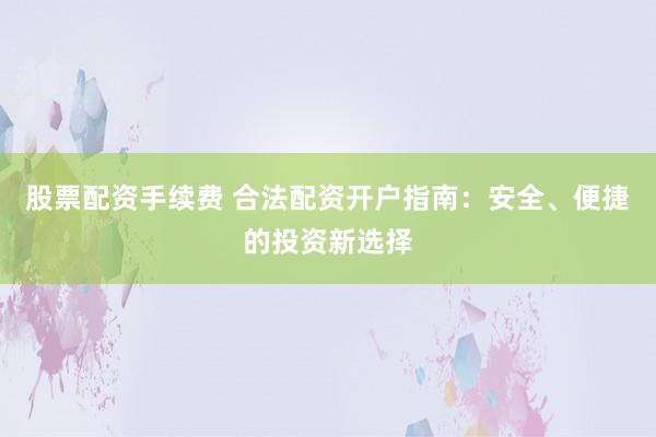 股票配资手续费 合法配资开户指南：安全、便捷的投资新选择