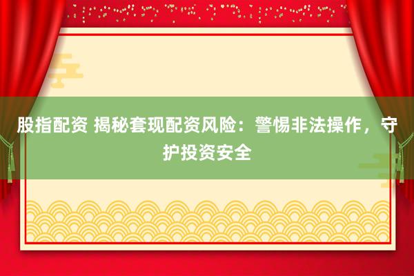 股指配资 揭秘套现配资风险：警惕非法操作，守护投资安全