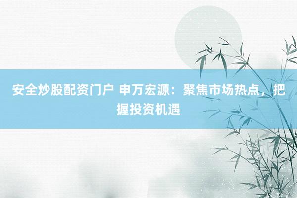 安全炒股配资门户 申万宏源：聚焦市场热点，把握投资机遇