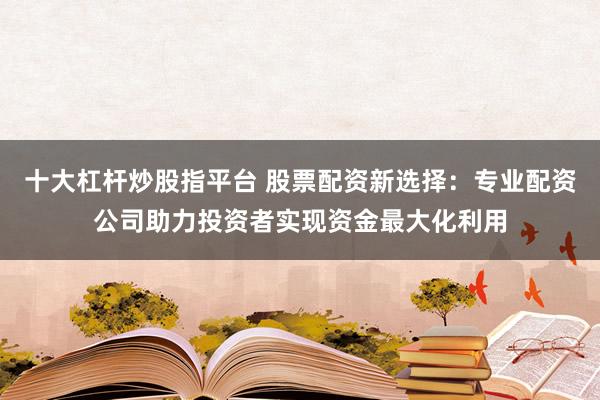 十大杠杆炒股指平台 股票配资新选择：专业配资公司助力投资者实现资金最大化利用