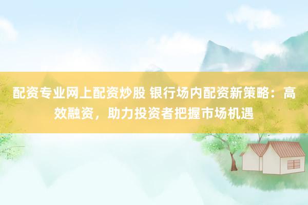 配资专业网上配资炒股 银行场内配资新策略：高效融资，助力投资者把握市场机遇