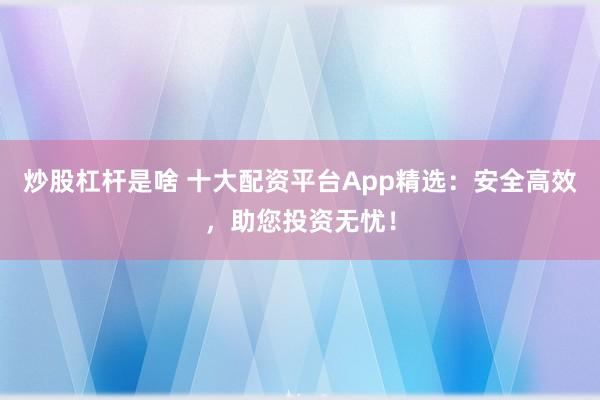 炒股杠杆是啥 十大配资平台App精选：安全高效，助您投资无忧！