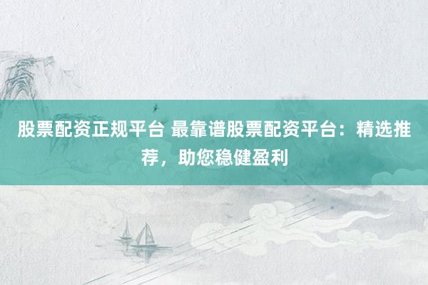 股票配资正规平台 最靠谱股票配资平台：精选推荐，助您稳健盈利