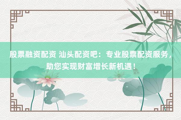 股票融资配资 汕头配资吧：专业股票配资服务，助您实现财富增长新机遇！