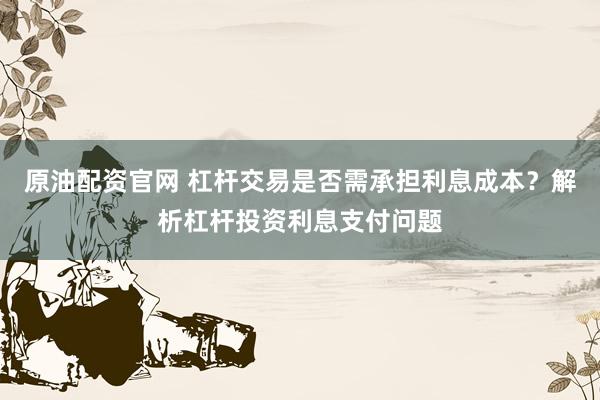 原油配资官网 杠杆交易是否需承担利息成本？解析杠杆投资利息支付问题