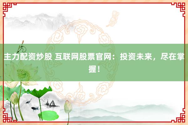 主力配资炒股 互联网股票官网：投资未来，尽在掌握！