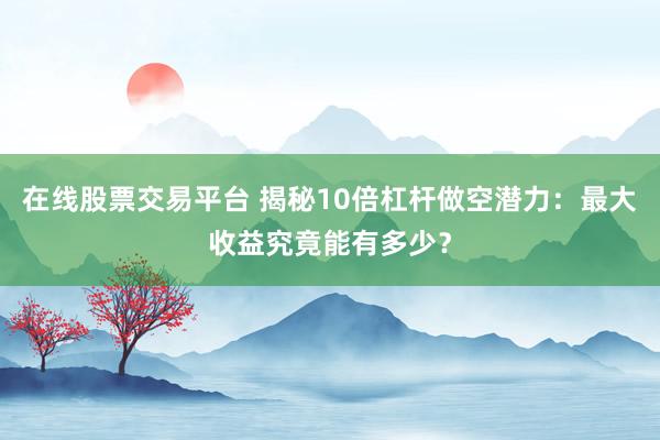 在线股票交易平台 揭秘10倍杠杆做空潜力：最大收益究竟能有多少？