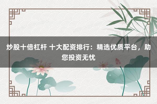 炒股十倍杠杆 十大配资排行：精选优质平台，助您投资无忧