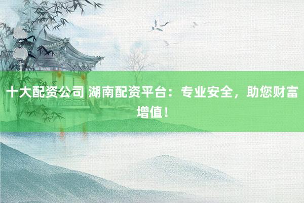 十大配资公司 湖南配资平台：专业安全，助您财富增值！