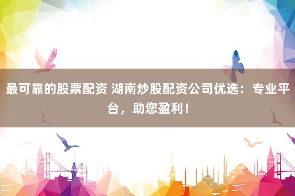 最可靠的股票配资 湖南炒股配资公司优选：专业平台，助您盈利！