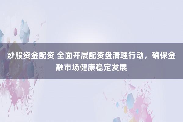 炒股资金配资 全面开展配资盘清理行动，确保金融市场健康稳定发展