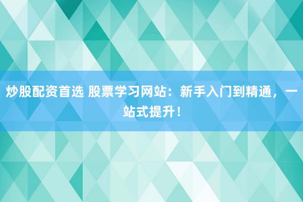 炒股配资首选 股票学习网站：新手入门到精通，一站式提升！