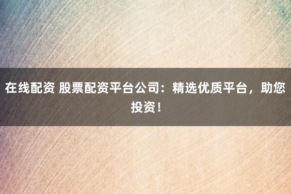 在线配资 股票配资平台公司：精选优质平台，助您投资！