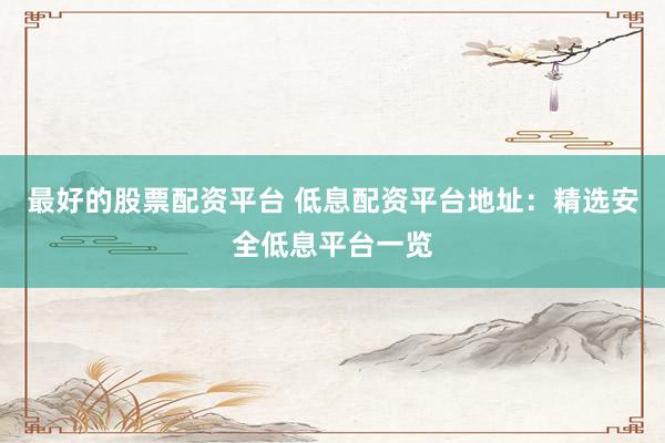 最好的股票配资平台 低息配资平台地址：精选安全低息平台一览