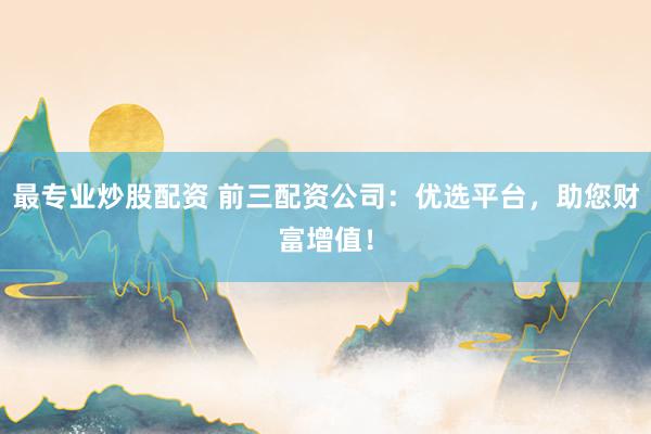 最专业炒股配资 前三配资公司：优选平台，助您财富增值！