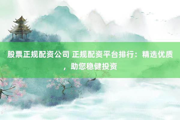 股票正规配资公司 正规配资平台排行：精选优质，助您稳健投资