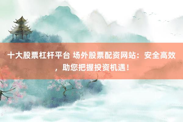 十大股票杠杆平台 场外股票配资网站：安全高效，助您把握投资机遇！