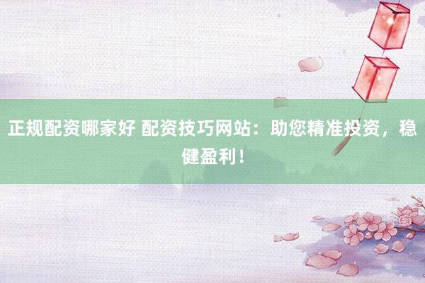 正规配资哪家好 配资技巧网站：助您精准投资，稳健盈利！