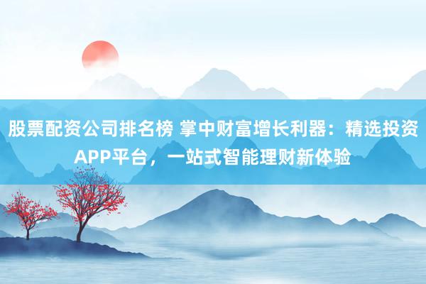 股票配资公司排名榜 掌中财富增长利器：精选投资APP平台，一站式智能理财新体验