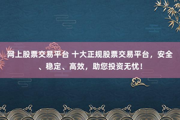 网上股票交易平台 十大正规股票交易平台，安全、稳定、高效，助您投资无忧！