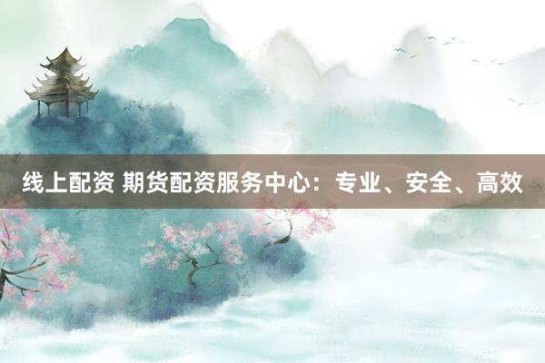 线上配资 期货配资服务中心：专业、安全、高效