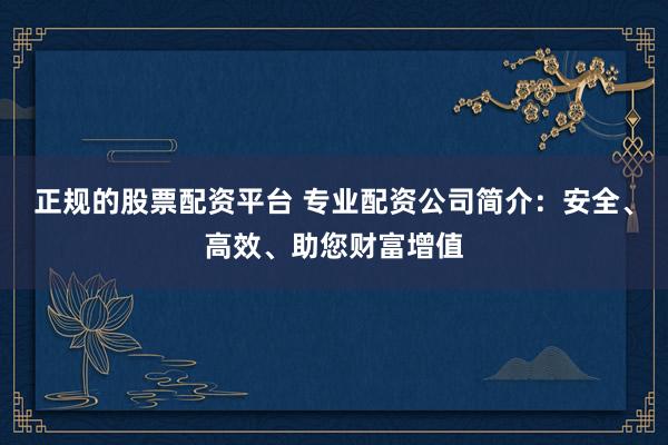 正规的股票配资平台 专业配资公司简介：安全、高效、助您财富增值
