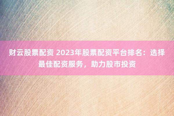 财云股票配资 2023年股票配资平台排名：选择最佳配资服务，助力股市投资