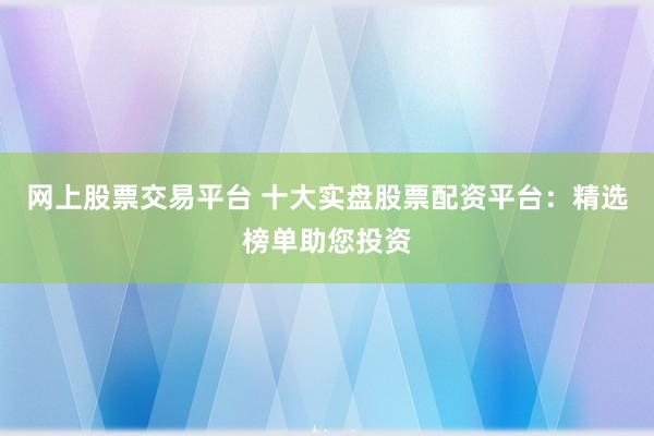 网上股票交易平台 十大实盘股票配资平台：精选榜单助您投资