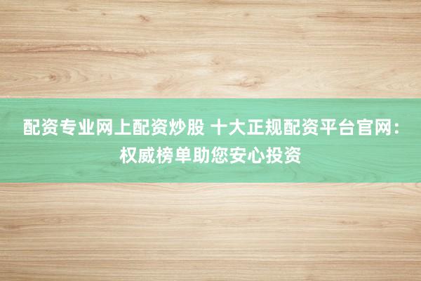 配资专业网上配资炒股 十大正规配资平台官网：权威榜单助您安心投资