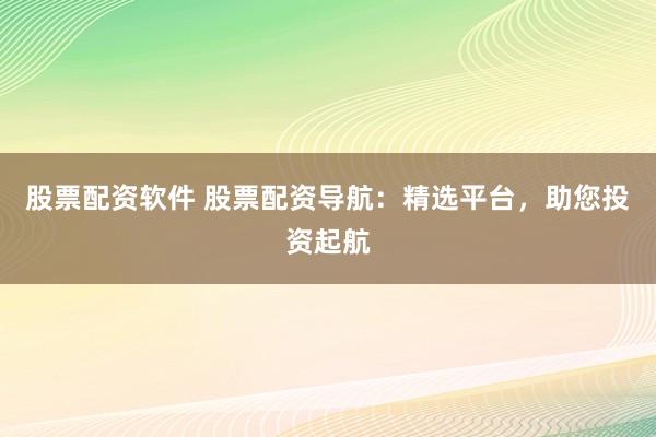股票配资软件 股票配资导航：精选平台，助您投资起航