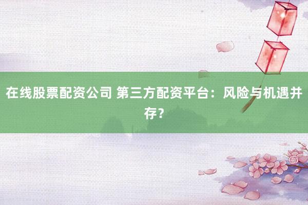 在线股票配资公司 第三方配资平台：风险与机遇并存？