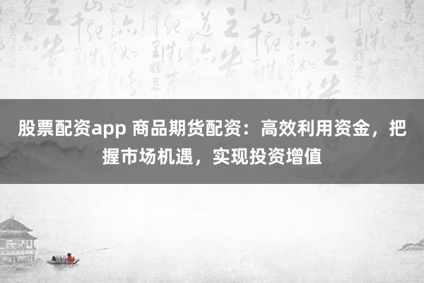 股票配资app 商品期货配资：高效利用资金，把握市场机遇，实现投资增值