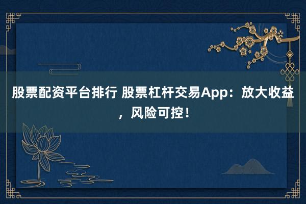 股票配资平台排行 股票杠杆交易App：放大收益，风险可控！