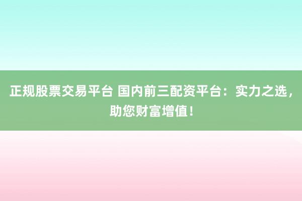 正规股票交易平台 国内前三配资平台：实力之选，助您财富增值！