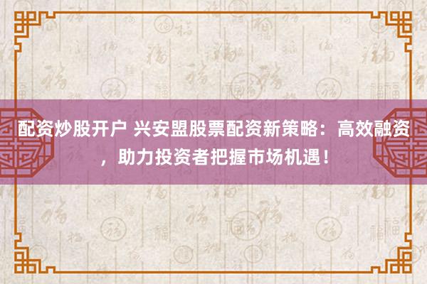 配资炒股开户 兴安盟股票配资新策略：高效融资，助力投资者把握市场机遇！