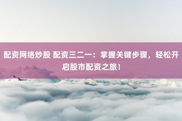 配资网络炒股 配资三二一：掌握关键步骤，轻松开启股市配资之旅！